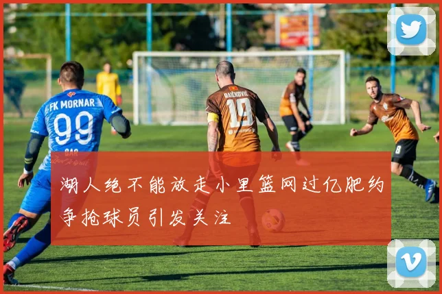 湖人绝不能放走小里篮网过亿肥约争抢球员引发关注