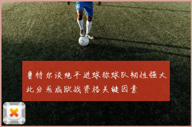 鲁特尔谈绝平进球称球队韧性强大此分或成欧战资格关键因素