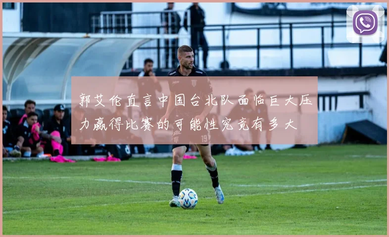 郭艾伦直言中国台北队面临巨大压力赢得比赛的可能性究竟有多大