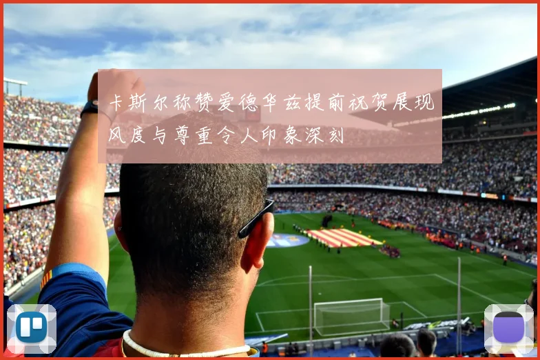 卡斯尔称赞爱德华兹提前祝贺展现风度与尊重令人印象深刻