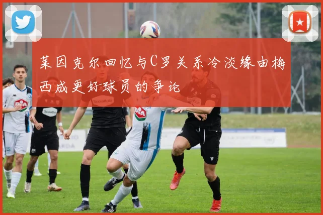 莱因克尔回忆与C罗关系冷淡缘由梅西成更好球员的争论