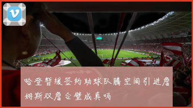 哈登暂缓签约助球队腾空间引进詹姆斯双詹合璧成真吗
