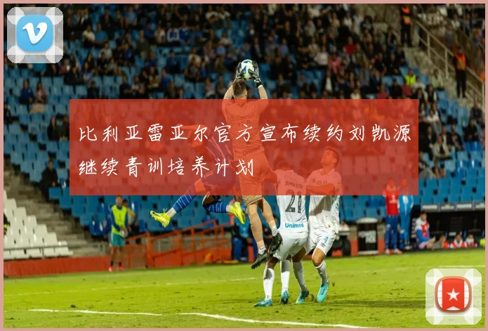 比利亚雷亚尔官方宣布续约刘凯源继续青训培养计划