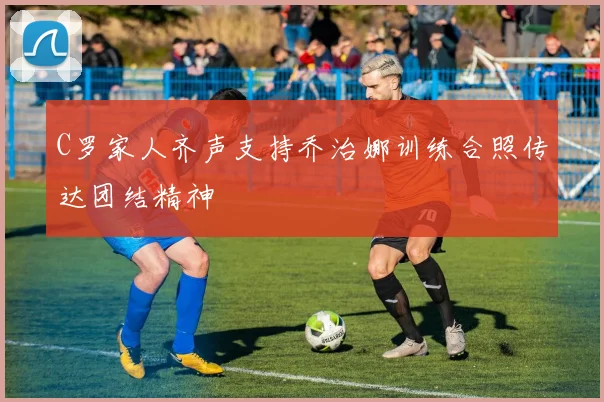 C罗家人齐声支持乔治娜训练合照传达团结精神