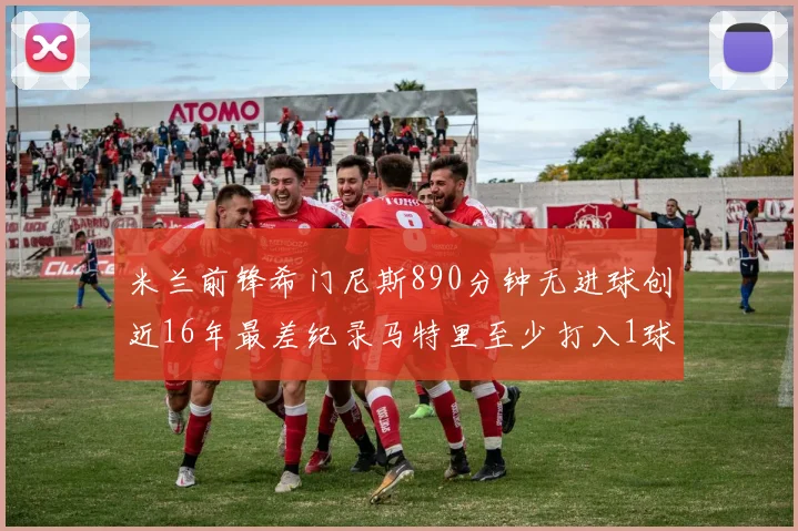 米兰前锋希门尼斯890分钟无进球创近16年最差纪录马特里至少打入1球
