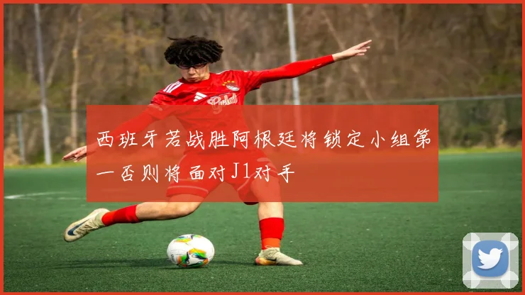 西班牙若战胜阿根廷将锁定小组第一否则将面对J1对手