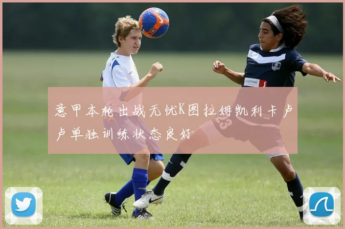 意甲本轮出战无忧K图拉姆凯利卡卢卢单独训练状态良好