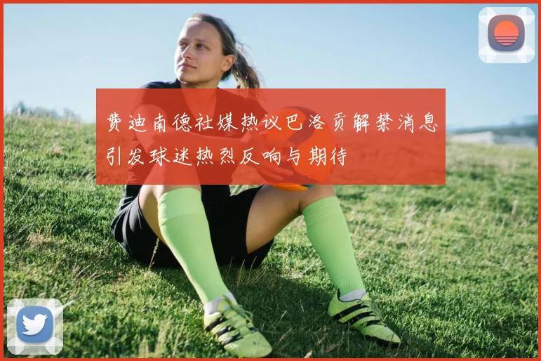费迪南德社媒热议巴洛贡解禁消息引发球迷热烈反响与期待