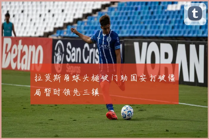 拉莫斯角球头槌破门助国安打破僵局暂时领先三镇