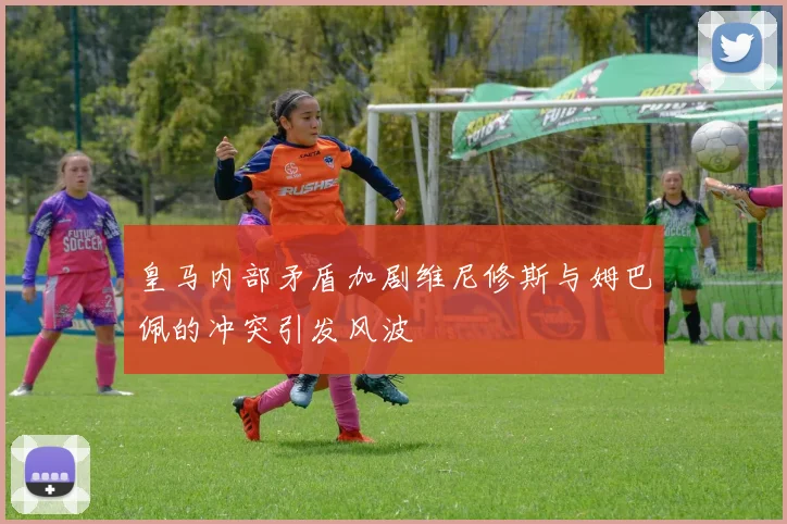 皇马内部矛盾加剧维尼修斯与姆巴佩的冲突引发风波