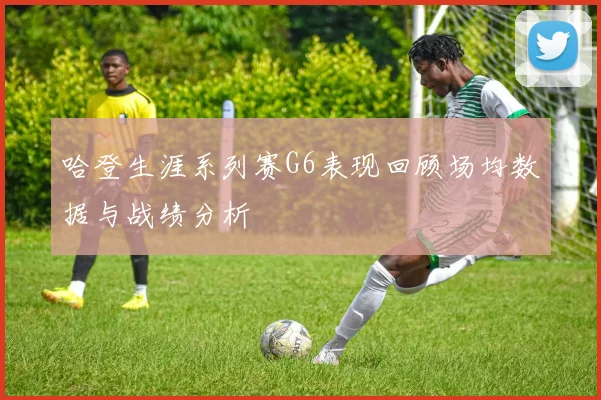 哈登生涯系列赛G6表现回顾场均数据与战绩分析