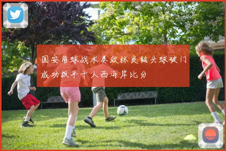 国安角球战术奏效林良铭头球破门成功扳平十人西海岸比分