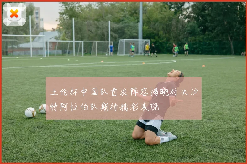 土伦杯中国队首发阵容揭晓对决沙特阿拉伯队期待精彩表现