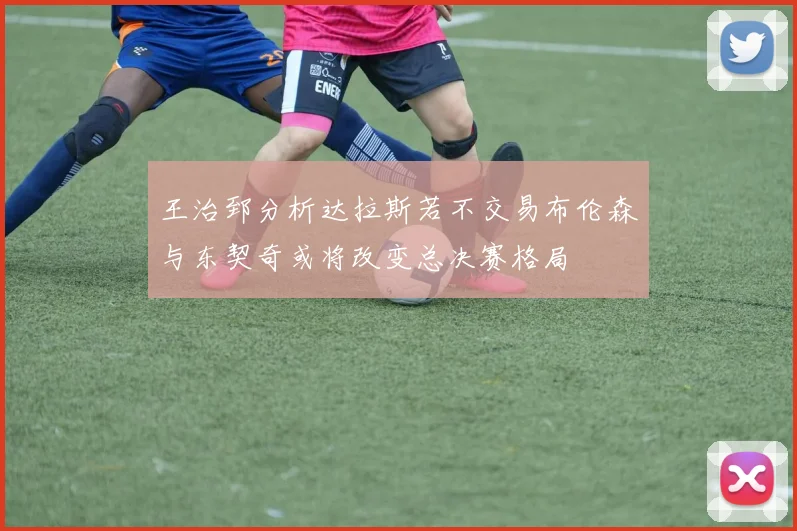 王治郅分析达拉斯若不交易布伦森与东契奇或将改变总决赛格局