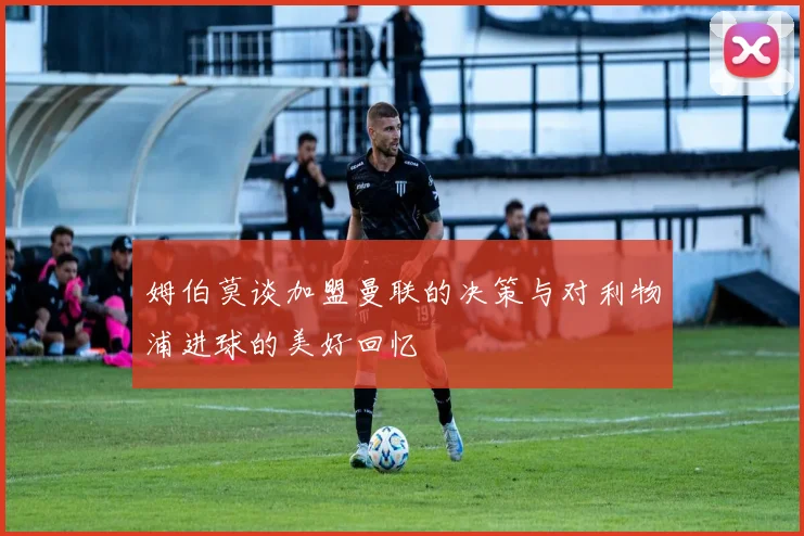 姆伯莫谈加盟曼联的决策与对利物浦进球的美好回忆
