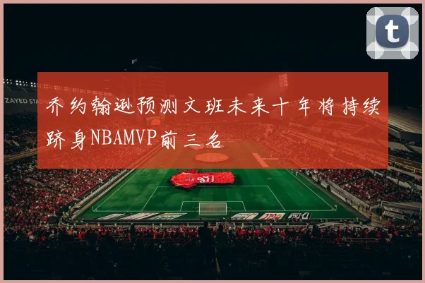 乔约翰逊预测文班未来十年将持续跻身NBAMVP前三名