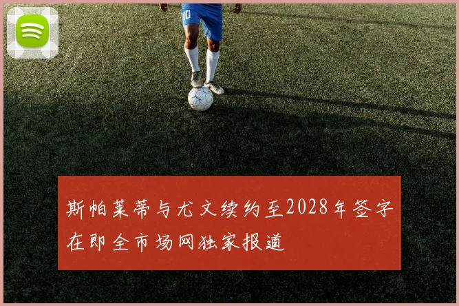 斯帕莱蒂与尤文续约至2028年签字在即全市场网独家报道