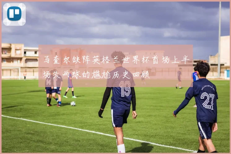 马奎尔缺阵英格兰世界杯首场上半场失两球的尴尬历史回顾