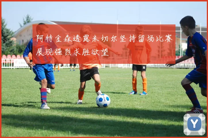 阿特金森透露米切尔坚持留场比赛展现强烈求胜欲望