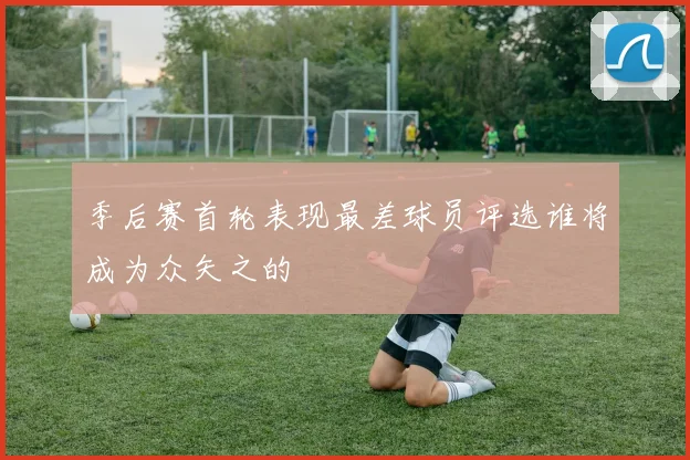 季后赛首轮表现最差球员评选谁将成为众矢之的