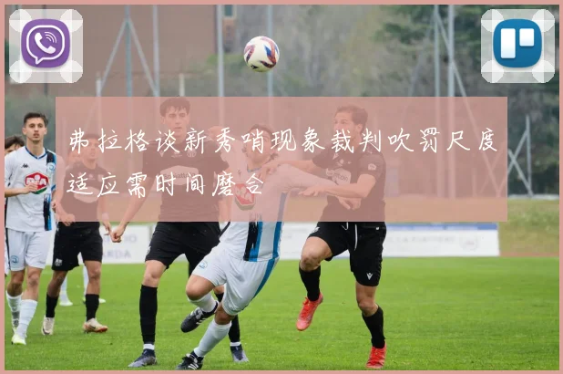 弗拉格谈新秀哨现象裁判吹罚尺度适应需时间磨合