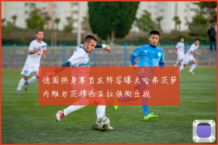 德国热身赛首发阵容曝光哈弗茨萨内维尔茨穆西亚拉领衔出战