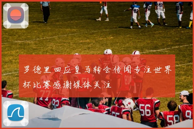 罗德里回应皇马转会传闻专注世界杯比赛感谢媒体关注